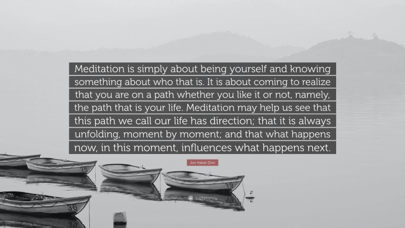 Jon Kabat-Zinn Quote: “Meditation is simply about being yourself and knowing something about who that is. It is about coming to realize that you are on a path whether you like it or not, namely, the path that is your life. Meditation may help us see that this path we call our life has direction; that it is always unfolding, moment by moment; and that what happens now, in this moment, influences what happens next.”