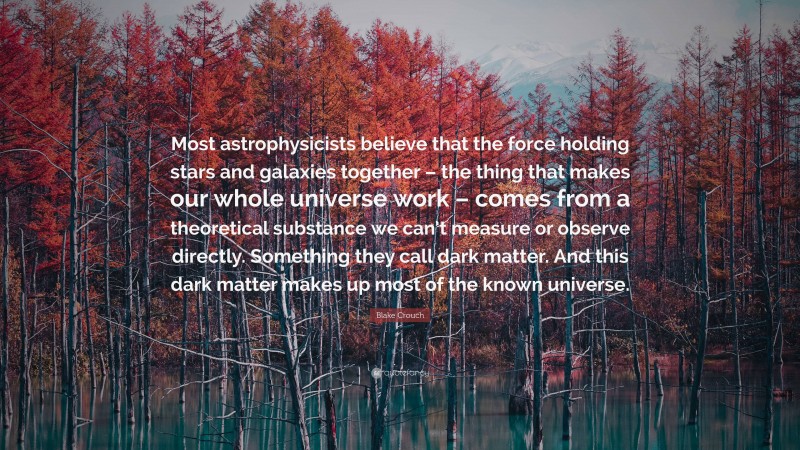 Blake Crouch Quote: “Most astrophysicists believe that the force holding stars and galaxies together – the thing that makes our whole universe work – comes from a theoretical substance we can’t measure or observe directly. Something they call dark matter. And this dark matter makes up most of the known universe.”