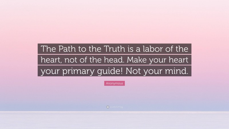 Anonymous Quote: “The Path to the Truth is a labor of the heart, not of the head. Make your heart your primary guide! Not your mind.”