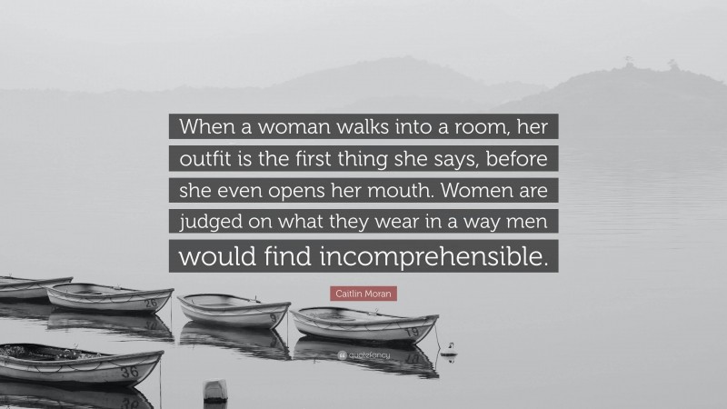 Caitlin Moran Quote: “When a woman walks into a room, her outfit is the first thing she says, before she even opens her mouth. Women are judged on what they wear in a way men would find incomprehensible.”