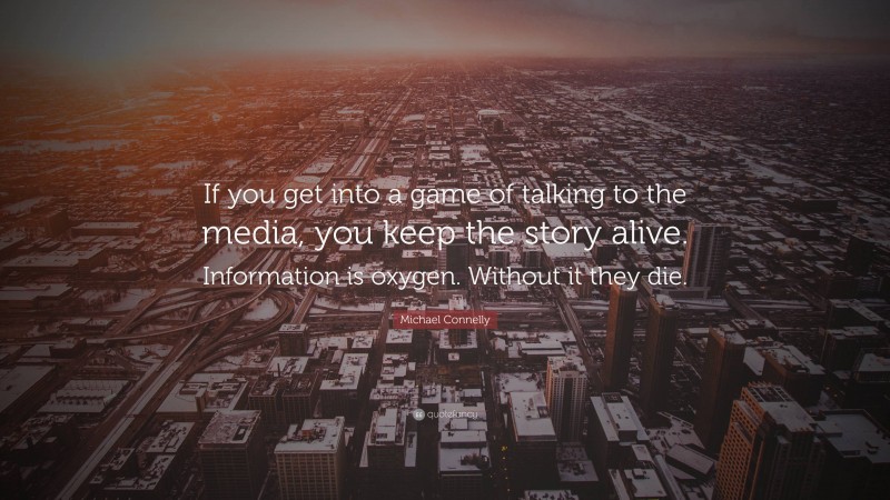 Michael Connelly Quote: “If you get into a game of talking to the media, you keep the story alive. Information is oxygen. Without it they die.”
