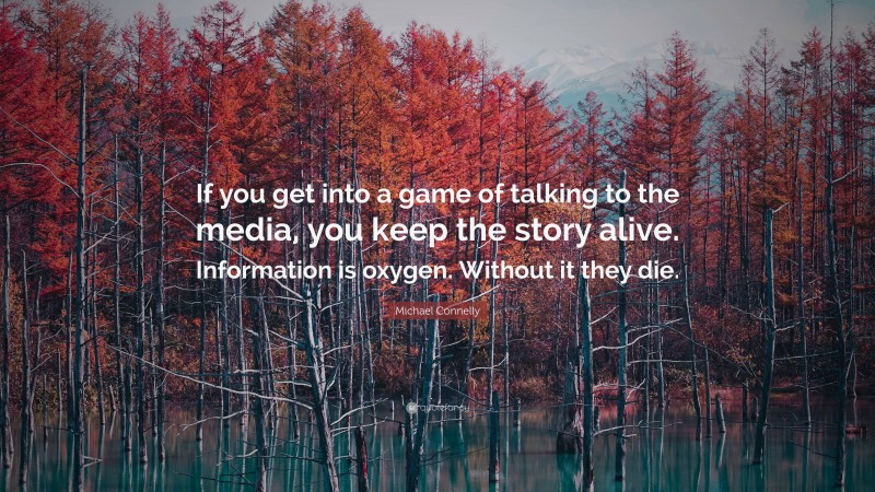 Michael Connelly Quote: “If you get into a game of talking to the media, you keep the story alive. Information is oxygen. Without it they die.”