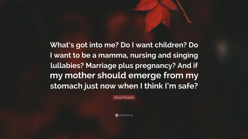 Elena Ferrante Quote: “What’s got into me? Do I want children? Do I want to be a mamma, nursing and singing lullabies? Marriage plus pregnancy? And if my mother should emerge from my stomach just now when I think I’m safe?”