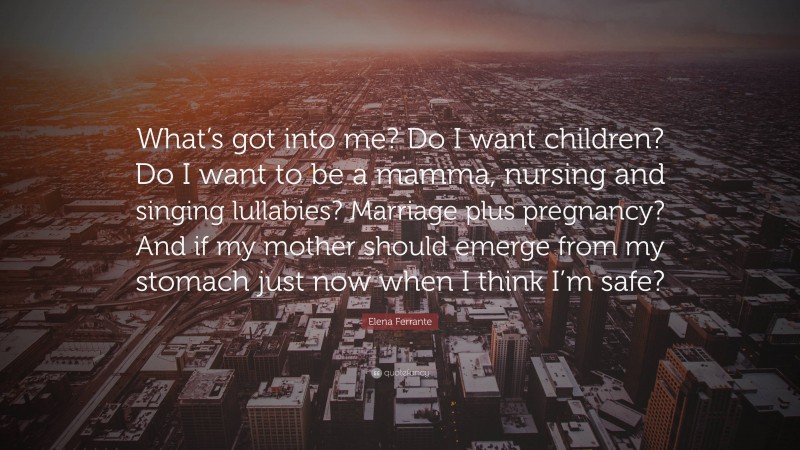 Elena Ferrante Quote: “What’s got into me? Do I want children? Do I want to be a mamma, nursing and singing lullabies? Marriage plus pregnancy? And if my mother should emerge from my stomach just now when I think I’m safe?”