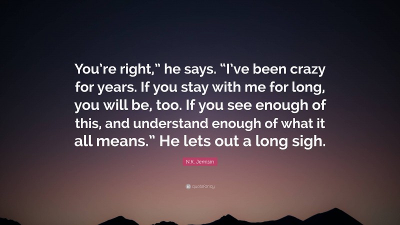 N.K. Jemisin Quote: “You’re right,” he says. “I’ve been crazy for years. If you stay with me for long, you will be, too. If you see enough of this, and understand enough of what it all means.” He lets out a long sigh.”