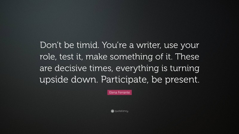 Elena Ferrante Quote: “Don’t be timid. You’re a writer, use your role, test it, make something of it. These are decisive times, everything is turning upside down. Participate, be present.”