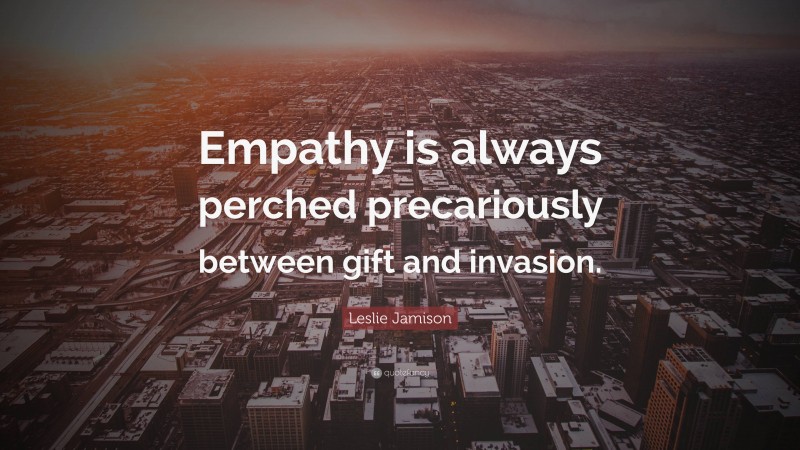 Leslie Jamison Quote: “Empathy is always perched precariously between gift and invasion.”