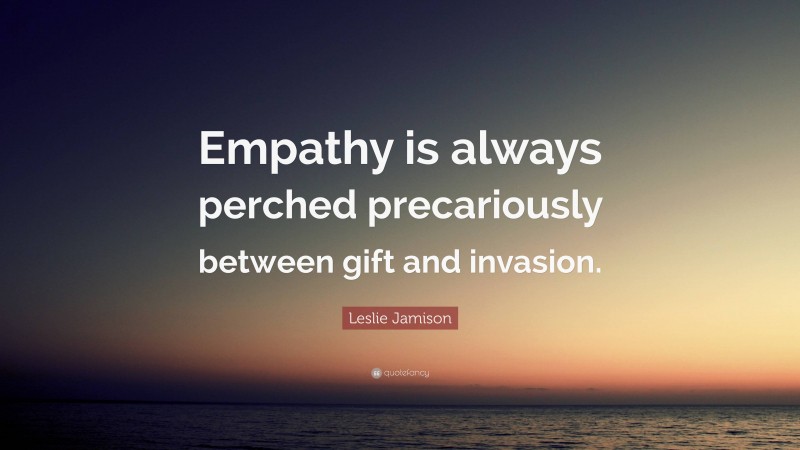 Leslie Jamison Quote: “Empathy is always perched precariously between gift and invasion.”