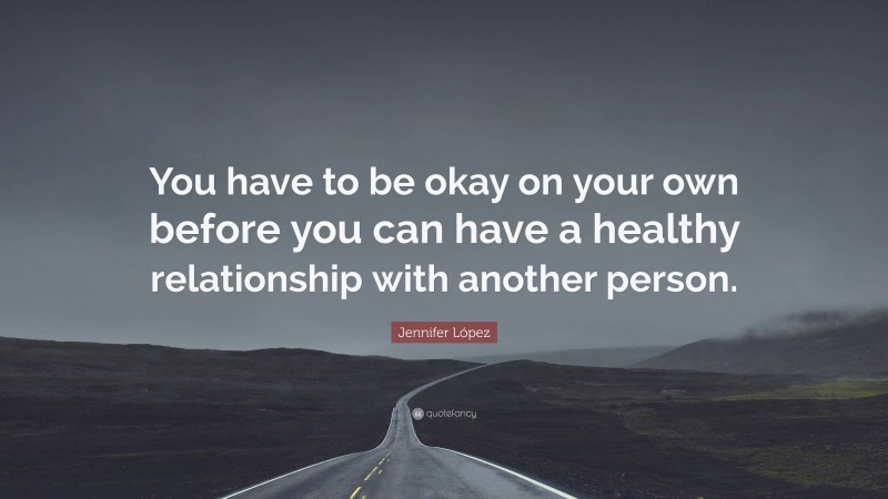 Jennifer López Quote: “You have to be okay on your own before you can have a healthy relationship with another person.”