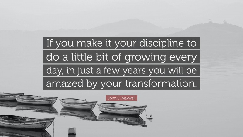 John C. Maxwell Quote: “If you make it your discipline to do a little bit of growing every day, in just a few years you will be amazed by your transformation.”