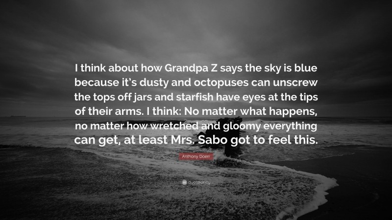 Anthony Doerr Quote: “I think about how Grandpa Z says the sky is blue because it’s dusty and octopuses can unscrew the tops off jars and starfish have eyes at the tips of their arms. I think: No matter what happens, no matter how wretched and gloomy everything can get, at least Mrs. Sabo got to feel this.”