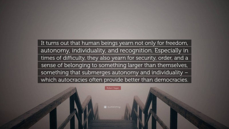 Robert Kagan Quote: “It turns out that human beings yearn not only for freedom, autonomy, individuality, and recognition. Especially in times of difficulty, they also yearn for security, order, and a sense of belonging to something larger than themselves, something that submerges autonomy and individuality – which autocracies often provide better than democracies.”