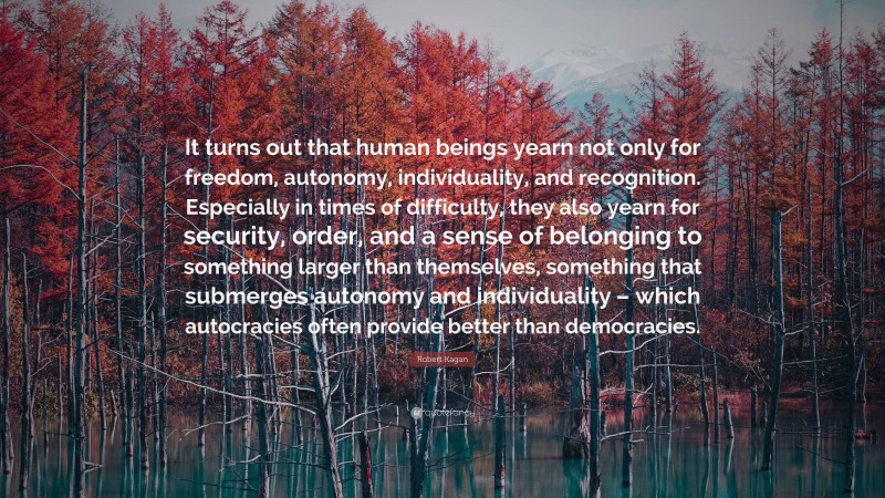 Robert Kagan Quote: “It turns out that human beings yearn not only for freedom, autonomy, individuality, and recognition. Especially in times of difficulty, they also yearn for security, order, and a sense of belonging to something larger than themselves, something that submerges autonomy and individuality – which autocracies often provide better than democracies.”