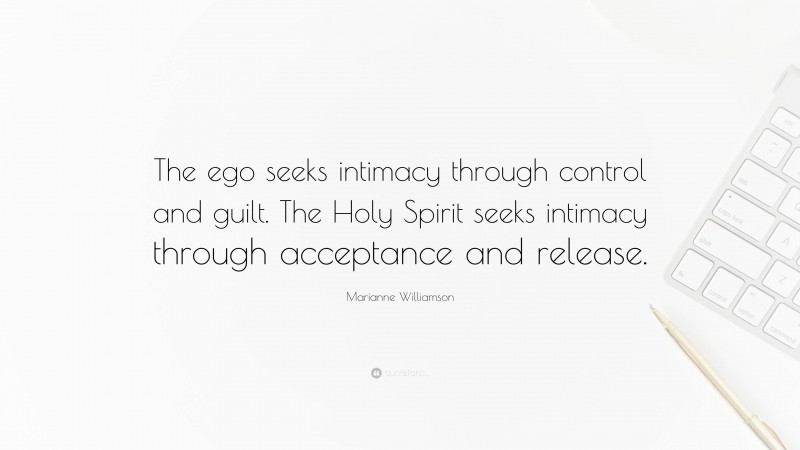 Marianne Williamson Quote: “The ego seeks intimacy through control and guilt. The Holy Spirit seeks intimacy through acceptance and release.”