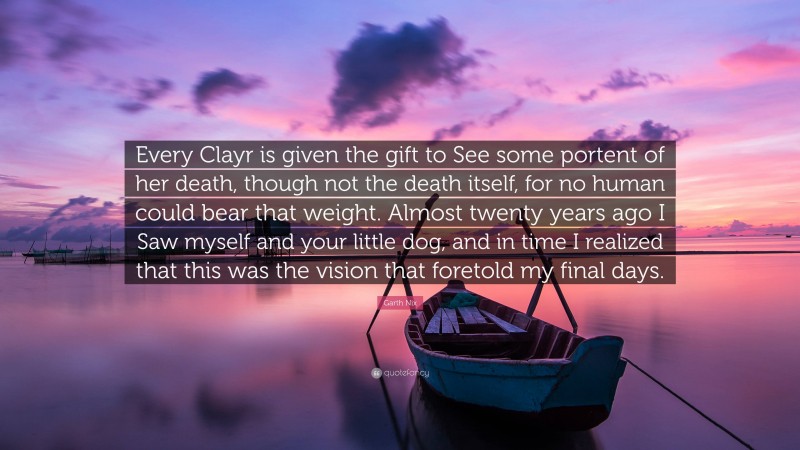 Garth Nix Quote: “Every Clayr is given the gift to See some portent of her death, though not the death itself, for no human could bear that weight. Almost twenty years ago I Saw myself and your little dog, and in time I realized that this was the vision that foretold my final days.”