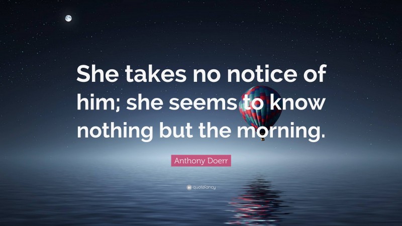 Anthony Doerr Quote: “She takes no notice of him; she seems to know nothing but the morning.”