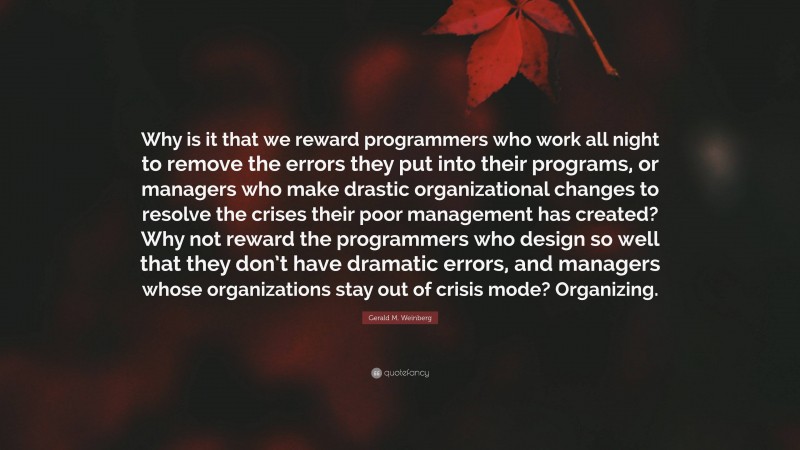 Gerald M. Weinberg Quote: “Why is it that we reward programmers who work all night to remove the errors they put into their programs, or managers who make drastic organizational changes to resolve the crises their poor management has created? Why not reward the programmers who design so well that they don’t have dramatic errors, and managers whose organizations stay out of crisis mode? Organizing.”
