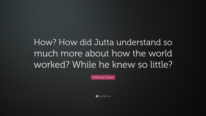 Anthony Doerr Quote: “How? How did Jutta understand so much more about how the world worked? While he knew so little?”