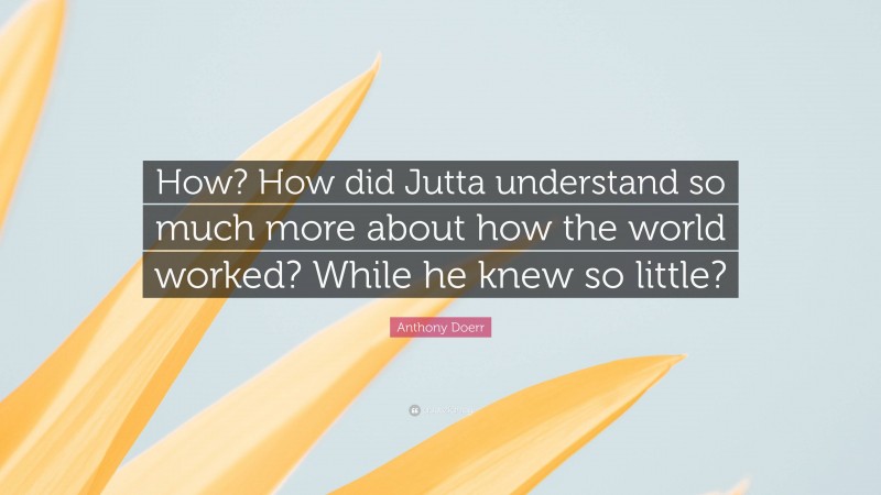 Anthony Doerr Quote: “How? How did Jutta understand so much more about how the world worked? While he knew so little?”