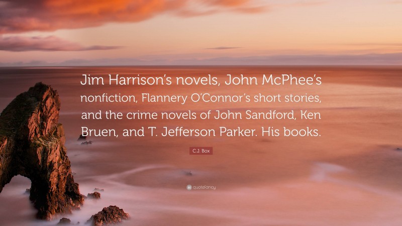 C.J. Box Quote: “Jim Harrison’s novels, John McPhee’s nonfiction, Flannery O’Connor’s short stories, and the crime novels of John Sandford, Ken Bruen, and T. Jefferson Parker. His books.”