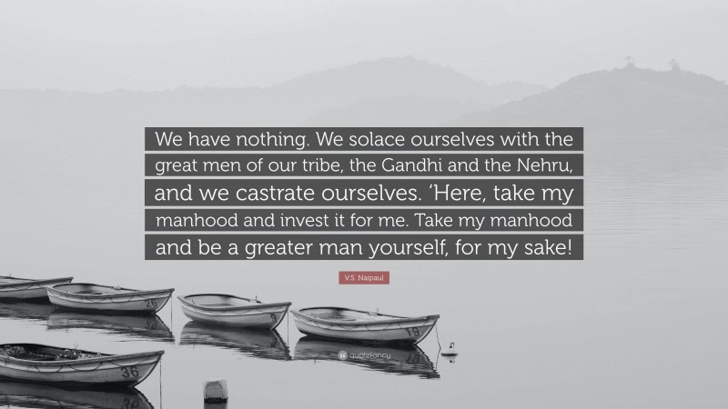 V.S. Naipaul Quote: “We have nothing. We solace ourselves with the great men of our tribe, the Gandhi and the Nehru, and we castrate ourselves. ‘Here, take my manhood and invest it for me. Take my manhood and be a greater man yourself, for my sake!”