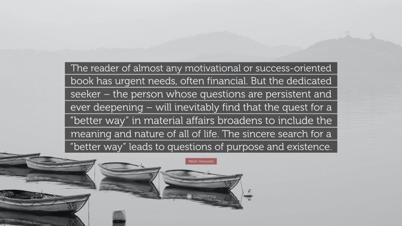 Mitch Horowitz Quote: “The reader of almost any motivational or success-oriented book has urgent needs, often financial. But the dedicated seeker – the person whose questions are persistent and ever deepening – will inevitably find that the quest for a “better way” in material affairs broadens to include the meaning and nature of all of life. The sincere search for a “better way” leads to questions of purpose and existence.”