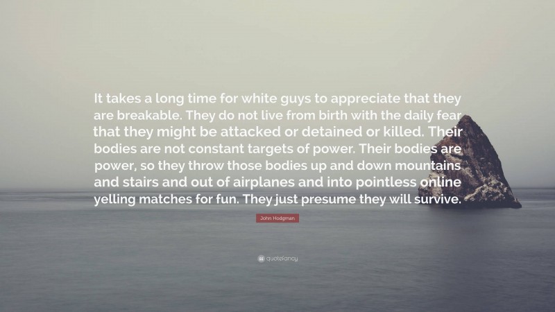 John Hodgman Quote: “It takes a long time for white guys to appreciate that they are breakable. They do not live from birth with the daily fear that they might be attacked or detained or killed. Their bodies are not constant targets of power. Their bodies are power, so they throw those bodies up and down mountains and stairs and out of airplanes and into pointless online yelling matches for fun. They just presume they will survive.”