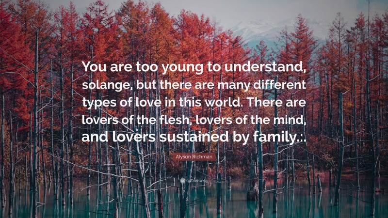 Alyson Richman Quote: “You are too young to understand, solange, but there are many different types of love in this world. There are lovers of the flesh, lovers of the mind, and lovers sustained by family.:.”