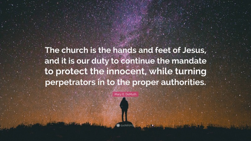 Mary E. DeMuth Quote: “The church is the hands and feet of Jesus, and it is our duty to continue the mandate to protect the innocent, while turning perpetrators in to the proper authorities.”