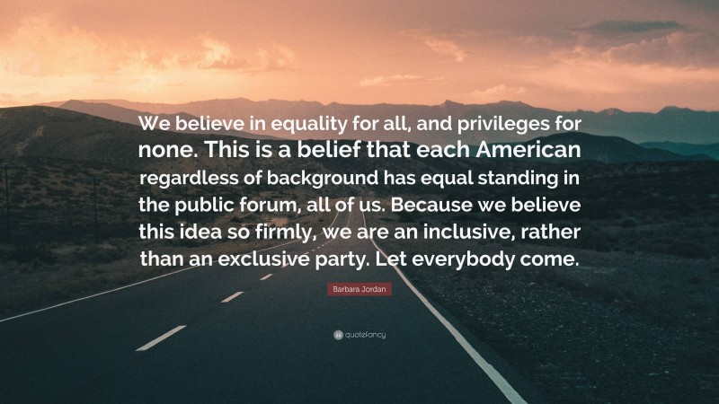 Barbara Jordan Quote: “We believe in equality for all, and privileges for none. This is a belief that each American regardless of background has equal standing in the public forum, all of us. Because we believe this idea so firmly, we are an inclusive, rather than an exclusive party. Let everybody come.”