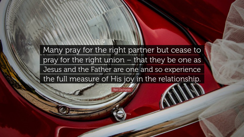 Ravi Zacharias Quote: “Many pray for the right partner but cease to pray for the right union – that they be one as Jesus and the Father are one and so experience the full measure of His joy in the relationship.”