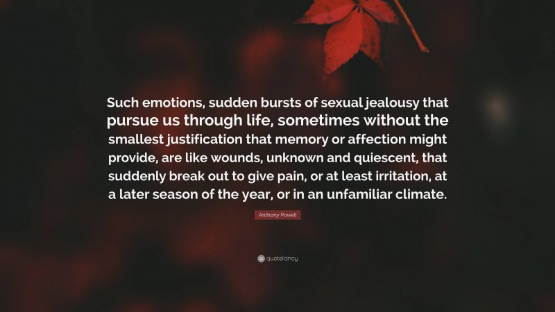 Anthony Powell Quote: “Such emotions, sudden bursts of sexual jealousy that pursue us through life, sometimes without the smallest justification that memory or affection might provide, are like wounds, unknown and quiescent, that suddenly break out to give pain, or at least irritation, at a later season of the year, or in an unfamiliar climate.”