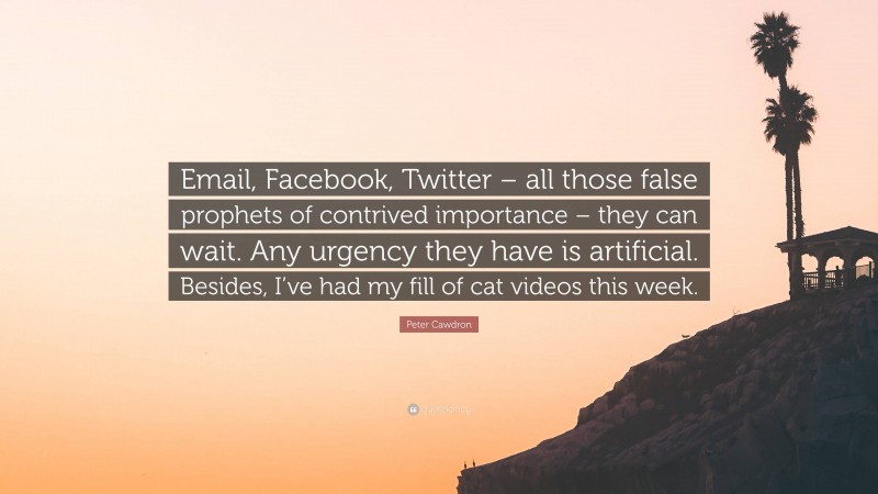 Peter Cawdron Quote: “Email, Facebook, Twitter – all those false prophets of contrived importance – they can wait. Any urgency they have is artificial. Besides, I’ve had my fill of cat videos this week.”