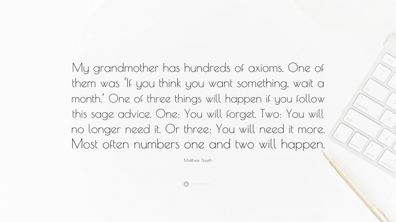Matthew Sleeth Quote: “My grandmother has hundreds of axioms. One of them was ‘If you think you want something, wait a month.’ One of three things will happen if you follow this sage advice. One: You will forget. Two: You will no longer need it. Or three: You will need it more. Most often numbers one and two will happen.”