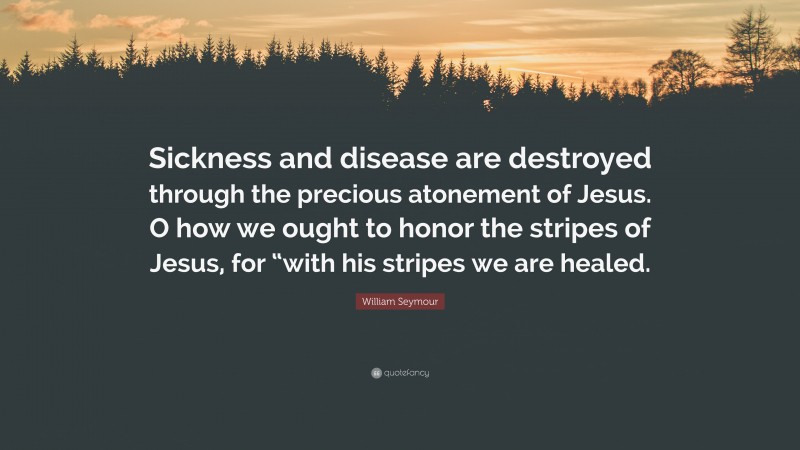 William Seymour Quote: “Sickness and disease are destroyed through the precious atonement of Jesus. O how we ought to honor the stripes of Jesus, for “with his stripes we are healed.”