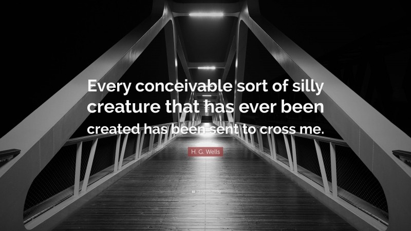 H. G. Wells Quote: “Every conceivable sort of silly creature that has ever been created has been sent to cross me.”