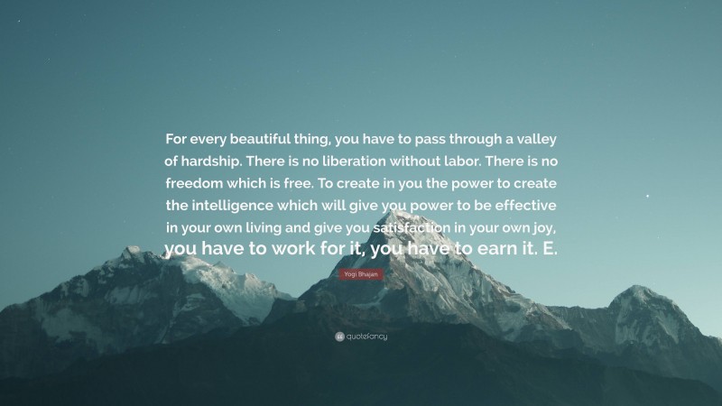 Yogi Bhajan Quote: “For every beautiful thing, you have to pass through a valley of hardship. There is no liberation without labor. There is no freedom which is free. To create in you the power to create the intelligence which will give you power to be effective in your own living and give you satisfaction in your own joy, you have to work for it, you have to earn it. E.”