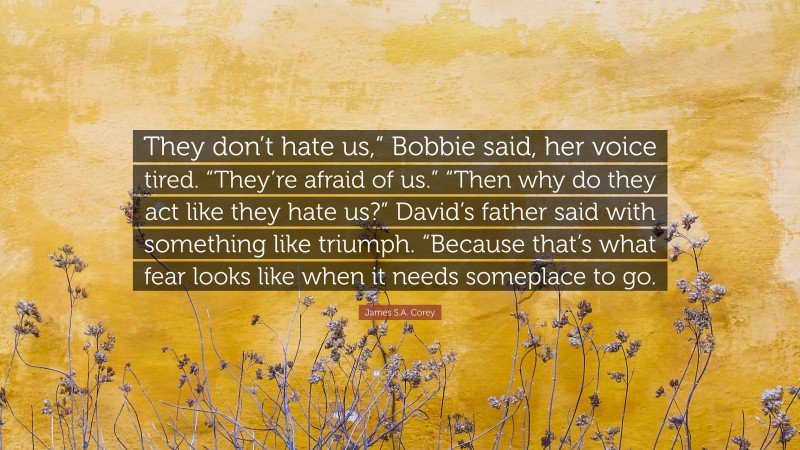 James S.A. Corey Quote: “They don’t hate us,” Bobbie said, her voice tired. “They’re afraid of us.” “Then why do they act like they hate us?” David’s father said with something like triumph. “Because that’s what fear looks like when it needs someplace to go.”