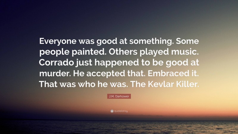 J.M. Darhower Quote: “Everyone was good at something. Some people painted. Others played music. Corrado just happened to be good at murder. He accepted that. Embraced it. That was who he was. The Kevlar Killer.”