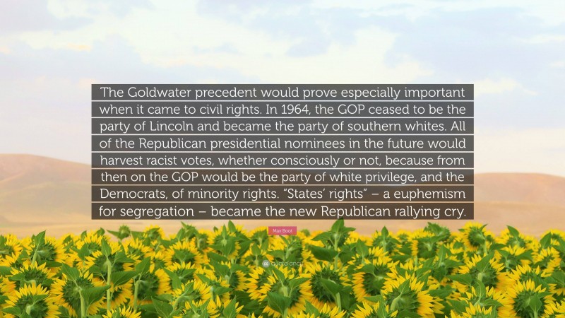 Max Boot Quote: “The Goldwater precedent would prove especially important when it came to civil rights. In 1964, the GOP ceased to be the party of Lincoln and became the party of southern whites. All of the Republican presidential nominees in the future would harvest racist votes, whether consciously or not, because from then on the GOP would be the party of white privilege, and the Democrats, of minority rights. “States’ rights” – a euphemism for segregation – became the new Republican rallying cry.”