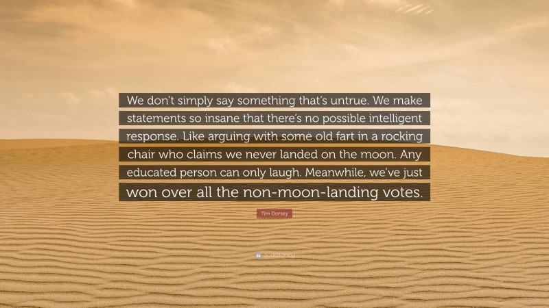 Tim Dorsey Quote: “We don’t simply say something that’s untrue. We make statements so insane that there’s no possible intelligent response. Like arguing with some old fart in a rocking chair who claims we never landed on the moon. Any educated person can only laugh. Meanwhile, we’ve just won over all the non-moon-landing votes.”