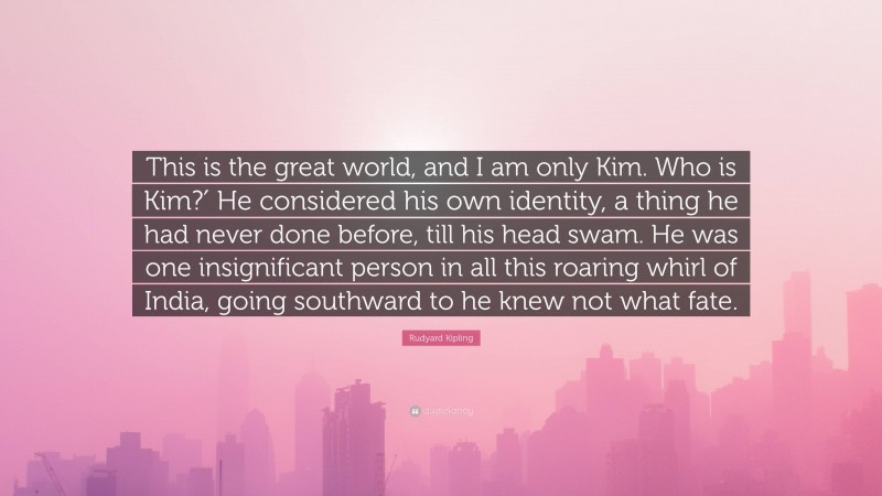 Rudyard Kipling Quote: “This is the great world, and I am only Kim. Who is Kim?′ He considered his own identity, a thing he had never done before, till his head swam. He was one insignificant person in all this roaring whirl of India, going southward to he knew not what fate.”