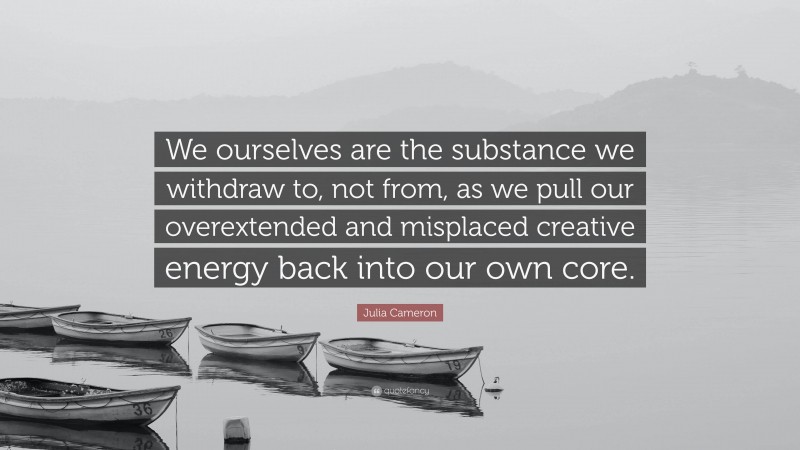 Julia Cameron Quote: “We ourselves are the substance we withdraw to, not from, as we pull our overextended and misplaced creative energy back into our own core.”