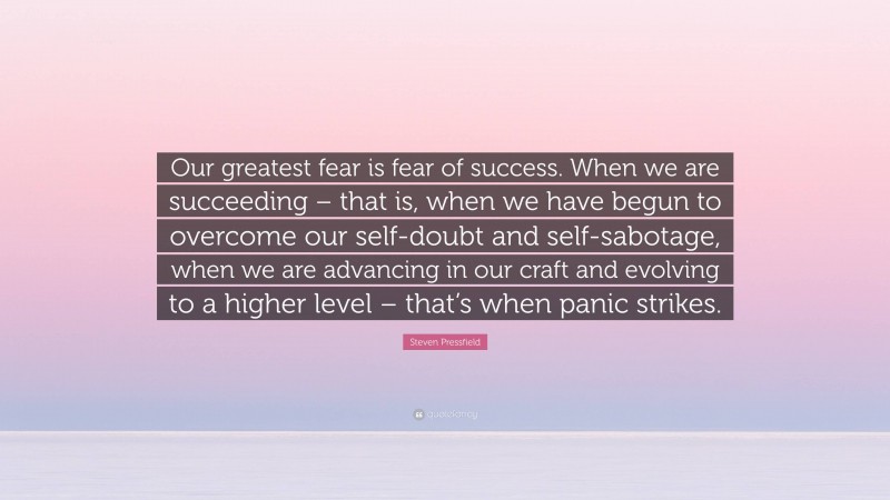 Steven Pressfield Quote: “Our greatest fear is fear of success. When we are succeeding – that is, when we have begun to overcome our self-doubt and self-sabotage, when we are advancing in our craft and evolving to a higher level – that’s when panic strikes.”