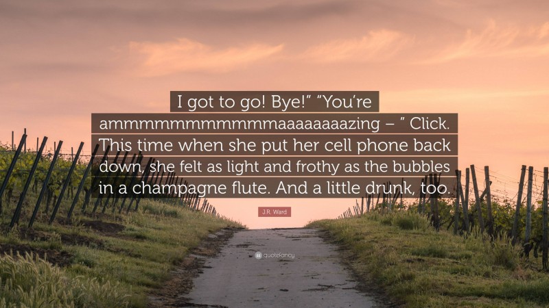J.R. Ward Quote: “I got to go! Bye!” “You’re ammmmmmmmmmmaaaaaaaazing – ” Click. This time when she put her cell phone back down, she felt as light and frothy as the bubbles in a champagne flute. And a little drunk, too.”