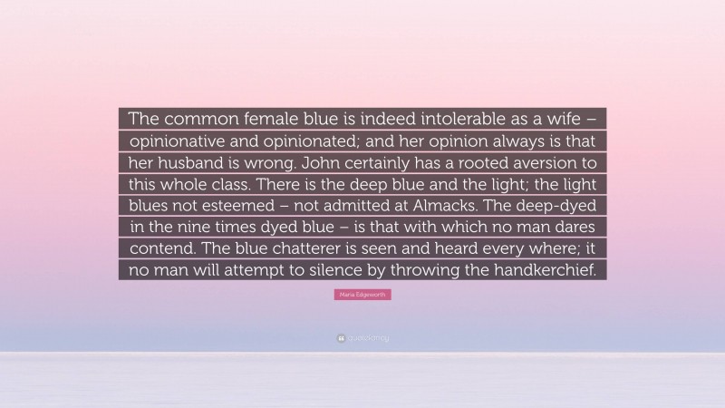 Maria Edgeworth Quote: “The common female blue is indeed intolerable as a wife – opinionative and opinionated; and her opinion always is that her husband is wrong. John certainly has a rooted aversion to this whole class. There is the deep blue and the light; the light blues not esteemed – not admitted at Almacks. The deep-dyed in the nine times dyed blue – is that with which no man dares contend. The blue chatterer is seen and heard every where; it no man will attempt to silence by throwing the handkerchief.”