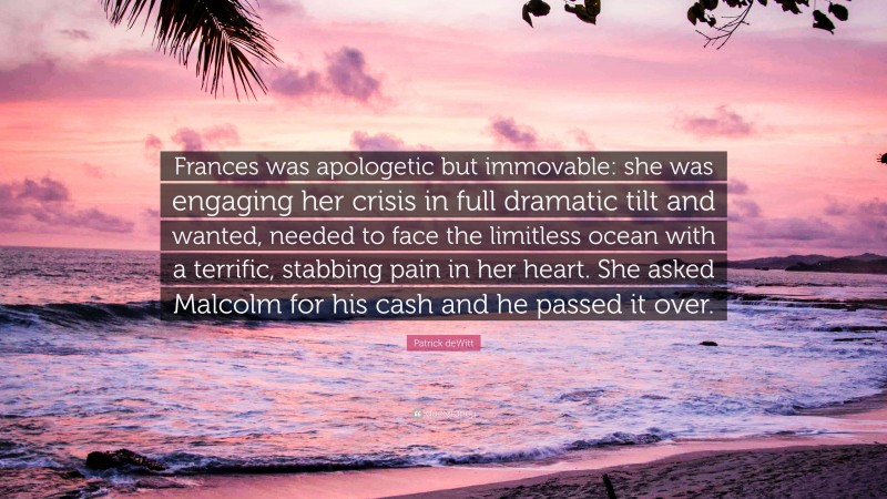 Patrick deWitt Quote: “Frances was apologetic but immovable: she was engaging her crisis in full dramatic tilt and wanted, needed to face the limitless ocean with a terrific, stabbing pain in her heart. She asked Malcolm for his cash and he passed it over.”