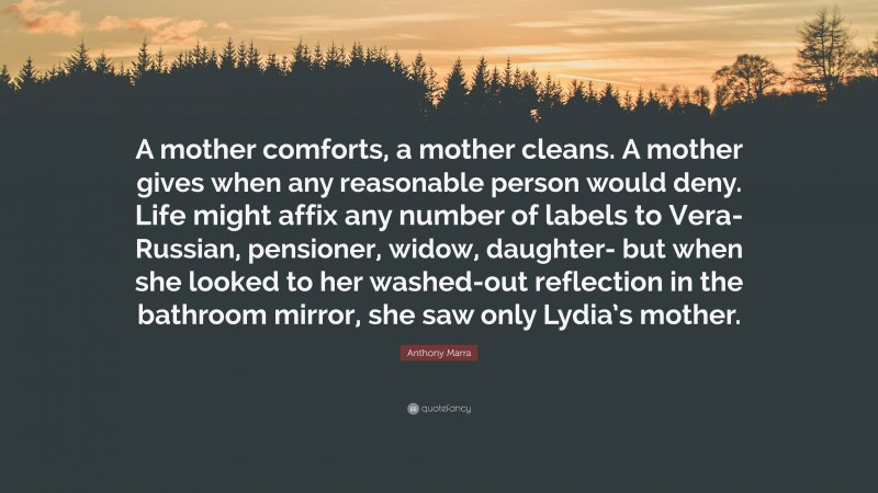 Anthony Marra Quote: “A mother comforts, a mother cleans. A mother gives when any reasonable person would deny. Life might affix any number of labels to Vera- Russian, pensioner, widow, daughter- but when she looked to her washed-out reflection in the bathroom mirror, she saw only Lydia’s mother.”