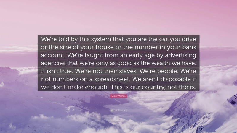Victor Methos Quote: “We’re told by this system that you are the car you drive or the size of your house or the number in your bank account. We’re taught from an early age by advertising agencies that we’re only as good as the wealth we have. It isn’t true. We’re not their slaves. We’re people. We’re not numbers on a spreadsheet. We aren’t disposable if we don’t make enough. This is our country, not theirs.”