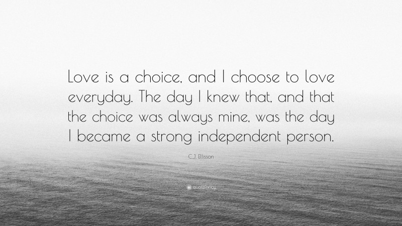 C.J. Ellisson Quote: “Love is a choice, and I choose to love everyday. The day I knew that, and that the choice was always mine, was the day I became a strong independent person.”